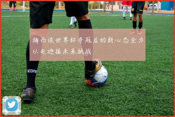 梅西谈世界杯夺冠后的新心态全力以赴迎接未来挑战