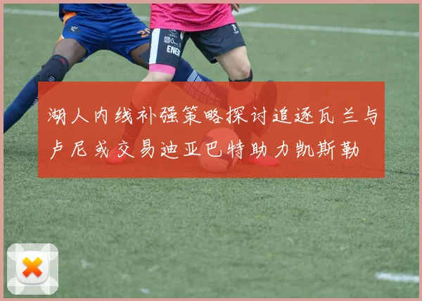 湖人内线补强策略探讨追逐瓦兰与卢尼或交易迪亚巴特助力凯斯勒
