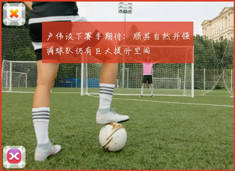 卢伟谈下赛季期待：顺其自然并强调球队仍有巨大提升空间