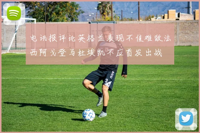 电讯报评论英格兰表现不佳难敌法西阿戈登马杜埃凯不应首发出战