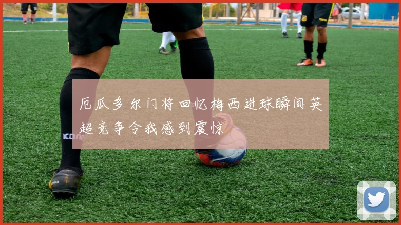 厄瓜多尔门将回忆梅西进球瞬间英超竞争令我感到震惊