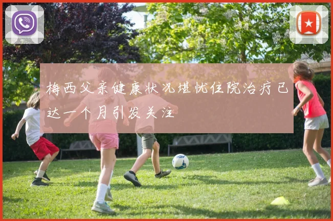 梅西父亲健康状况堪忧住院治疗已达一个月引发关注