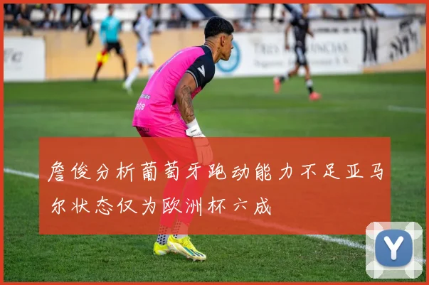 詹俊分析葡萄牙跑动能力不足亚马尔状态仅为欧洲杯六成
