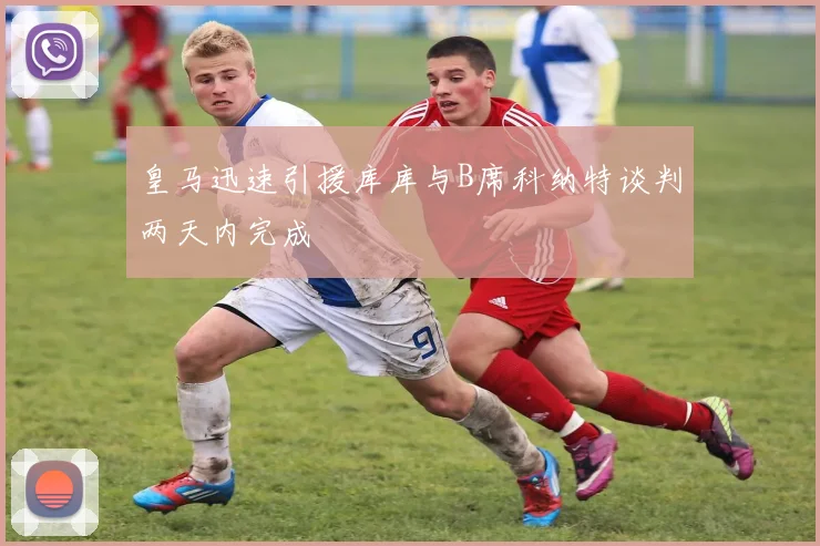 皇马迅速引援库库与B席科纳特谈判两天内完成