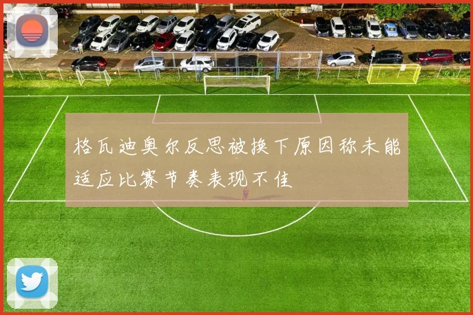 格瓦迪奥尔反思被换下原因称未能适应比赛节奏表现不佳