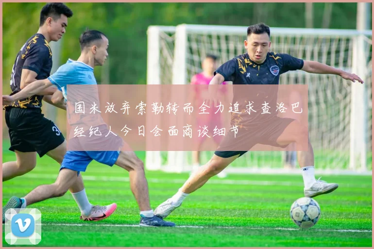 国米放弃索勒转而全力追求查洛巴经纪人今日会面商谈细节
