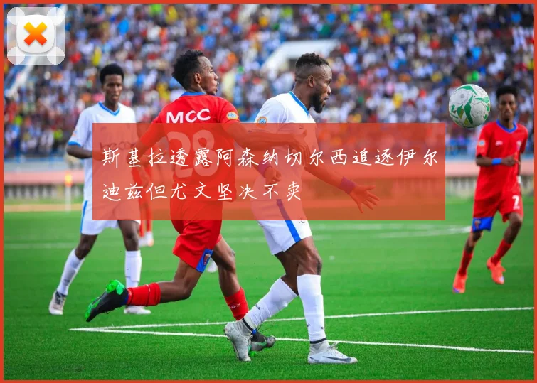 斯基拉透露阿森纳切尔西追逐伊尔迪兹但尤文坚决不卖