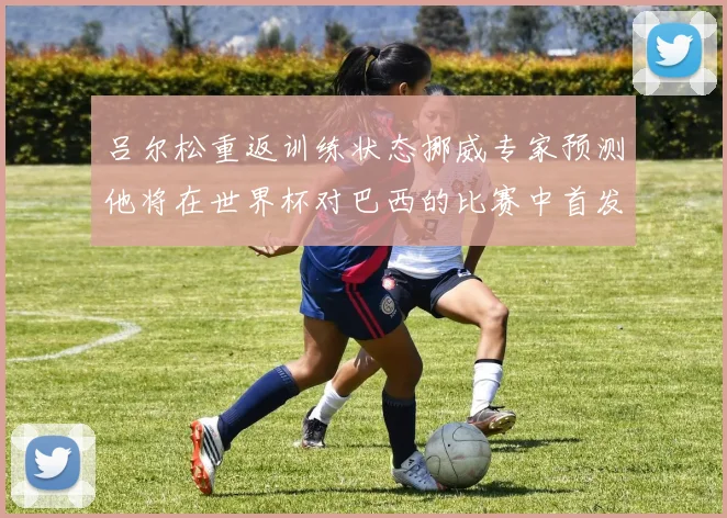 吕尔松重返训练状态挪威专家预测他将在世界杯对巴西的比赛中首发出战