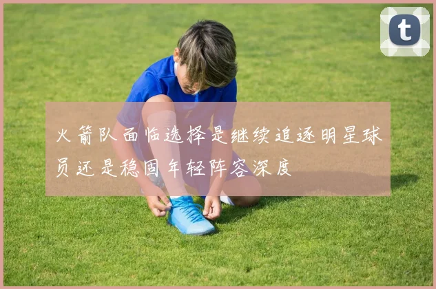 火箭队面临选择是继续追逐明星球员还是稳固年轻阵容深度