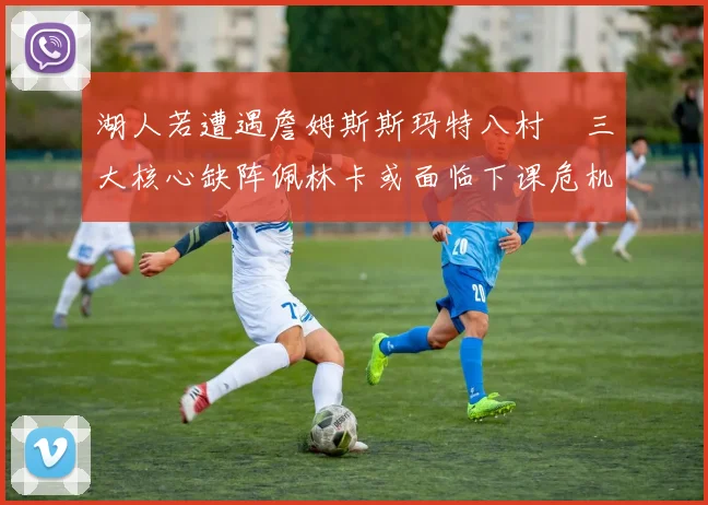 湖人若遭遇詹姆斯斯玛特八村塁三大核心缺阵佩林卡或面临下课危机