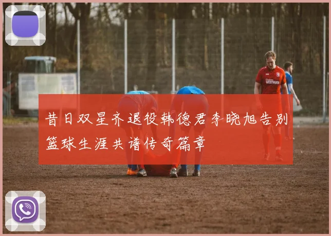 昔日双星齐退役韩德君李晓旭告别篮球生涯共谱传奇篇章