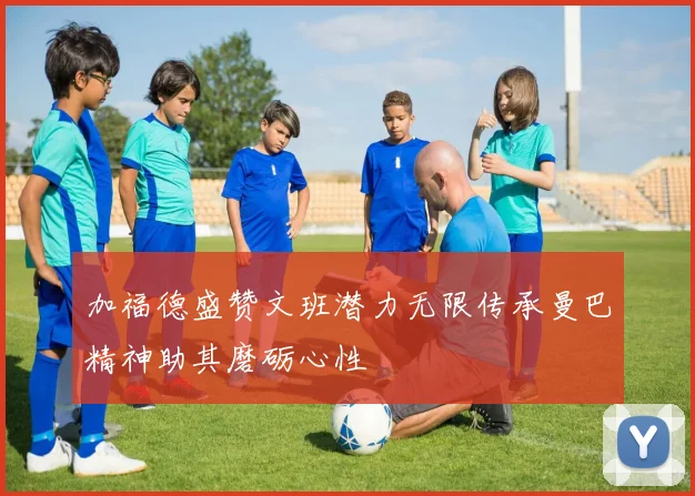 加福德盛赞文班潜力无限传承曼巴精神助其磨砺心性