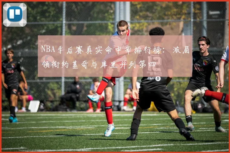 NBA季后赛真实命中率排行榜：浓眉领衔约基奇与库里并列第四