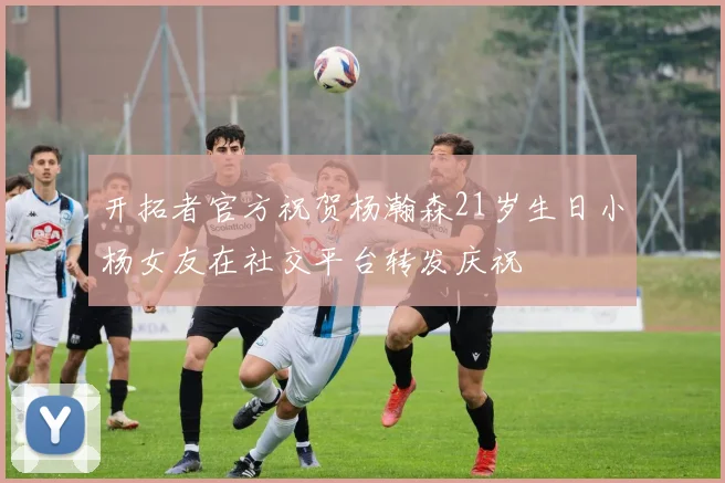 开拓者官方祝贺杨瀚森21岁生日小杨女友在社交平台转发庆祝