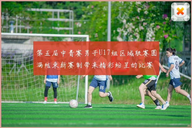 第五届中青赛男子U17组区域联赛圆满结束新赛制带来精彩纷呈的比赛体验