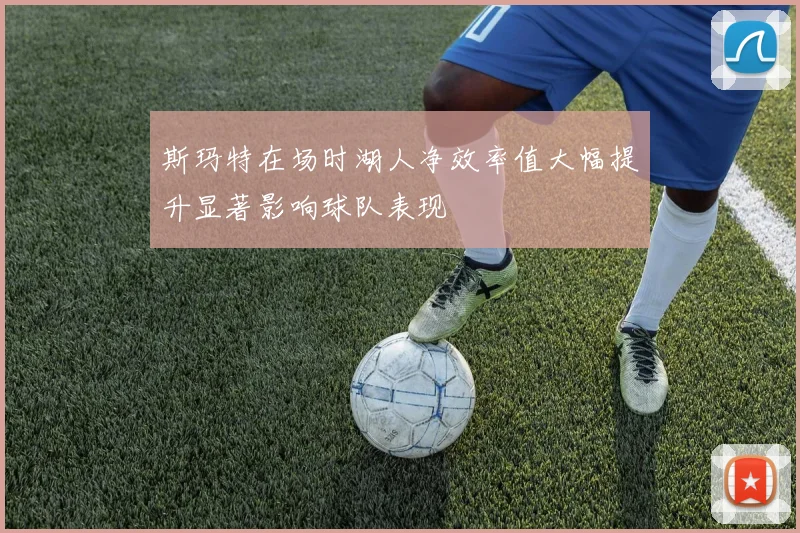 斯玛特在场时湖人净效率值大幅提升显著影响球队表现