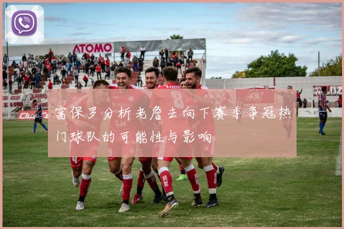 富保罗分析老詹去向下赛季争冠热门球队的可能性与影响