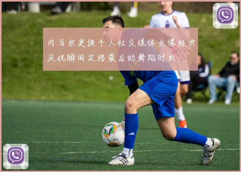 内马尔更换个人社交媒体头像经典庆祝瞬间定格最后的舞蹈时刻