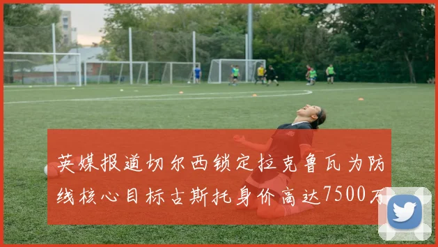 英媒报道切尔西锁定拉克鲁瓦为防线核心目标古斯托身价高达7500万镑