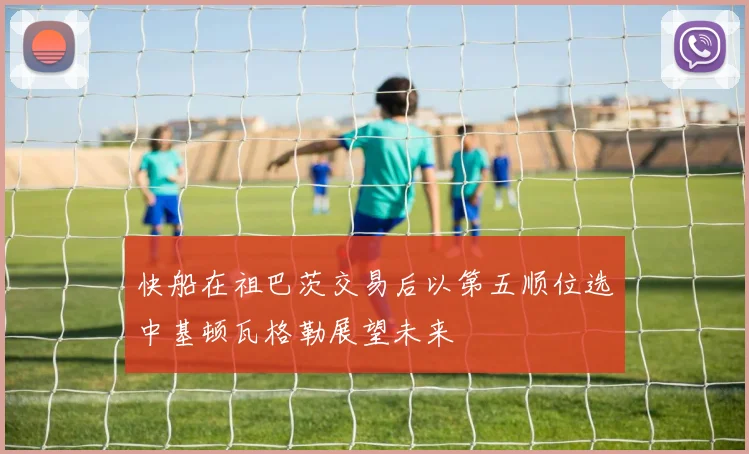 快船在祖巴茨交易后以第五顺位选中基顿瓦格勒展望未来